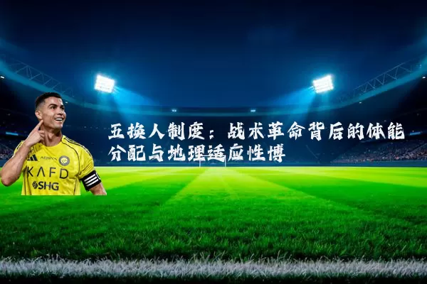 五换人制度:战术革命背后的体能分配与地理适应性博弈