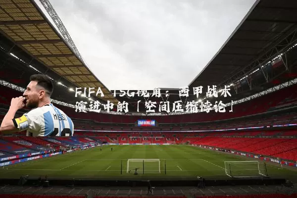 FIFA TSG视角:西甲战术演进中的「空间压缩悖论」