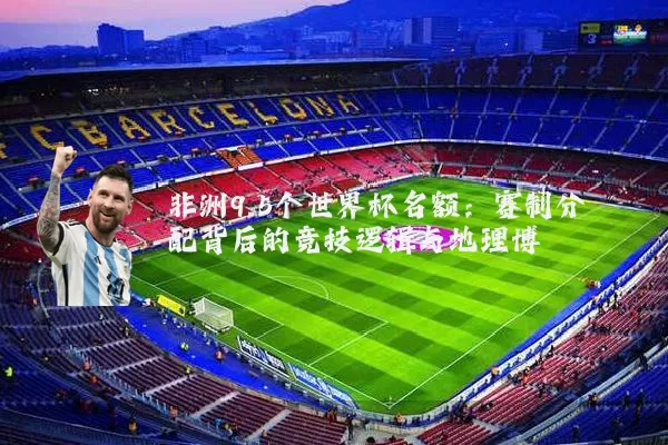 非洲9.5个世界杯名额:赛制分配背后的竞技逻辑与地理博弈