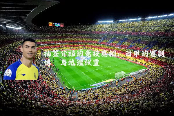 抽签分档的竞技真相:西甲的赛制博弈与地理权重