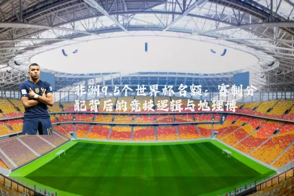 非洲9.5个世界杯名额:赛制分配背后的竞技逻辑与地理博弈