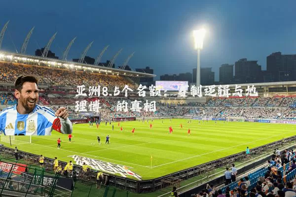 亚洲8.5个名额：赛制逻辑与地理博弈的真相